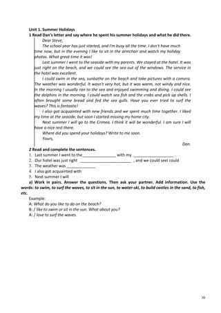 30
Unit 1. Summer Holidays
1 Read Dan's letter and say where he spent his summer holidays and what he did there.
Dear Steve,
The school year has just started, and I'm busy all the time. I don't have much
time now, but in the evening I like to sit in the armchair and watch my holiday
photos. What great time it was!
Last summer I went to the seaside with my parents. We stayed at the hotel. It was
just right on the beach, and we could see the sea out of the windows. The service in
the hotel was excellent.
I could swim in the sea, sunbathe on the beach and take pictures with a camera.
The weather was wonderful. It wasn't very hot, but it was warm, not windy and nice.
In the morning I usually ran to the sea and enjoyed swimming and diving. I could see
the dolphins in the morning. I could watch sea fish and the crabs and pick up shells. I
often brought some bread and fed the sea gulls. Have you ever tried to surf the
waves? This is fantastic!
I also got acquainted with new friends and we spent much time together. I liked
my time at the seaside, but soon I started missing my home city.
Next summer I will go to the Crimea. I think it will be wonderful. I am sure I will
have a nice rest there.
Where did you spend your holidays? Write to me soon.
Yours,
Dan.
2 Read and complete the sentences.
1. Last summer I went to the_______________ with my __________________.
2. Our hotel was just right _______________________ , and we could seeI could
3. The weather was _____________
4. I also got acquainted with
5. Next summer I will
a) Work in pairs. Answer the questions. Then ask your partner. Add information. Use the
words: to swim, to surf the waves, to sit in the sun, to water-ski, to build castles in the sand, to fish,
etc.
Example:
A: What do you like to do on the beach?
B: / like to swim or sit in the sun. What about you?
A: / love to surf the waves.
 