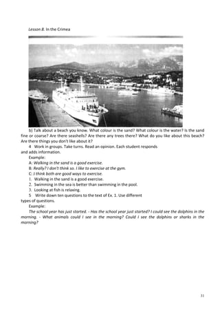 31
b) Talk about a beach you know. What colour is the sand? What colour is the water? Is the sand
fine or coarse? Are there seashells? Are there any trees there? What do you like about this beach?
Are there things you don't like about it?
4 Work in groups. Take turns. Read an opinion. Each student responds
and adds information.
Example:
A: Walking in the sand is a good exercise.
B: Really? I don't think so. I like to exercise at the gym.
C: J think both are good ways to exercise.
1. Walking in the sand is a good exercise.
2. Swimming in the sea is better than swimming in the pool.
3. Looking at fish is relaxing.
5 Write down ten questions to the text of Ex. 1. Use different
types of questions.
Example:
The school year has just started. - Has the school year just started? I could see the dolphins in the
morning. - What animals could I see in the morning? Could I see the dolphins or sharks in the
morning?
Lesson 8. In the Crimea
 