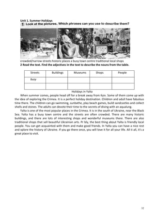 32
Unit 1. Summer Holidays
crowded/narrow streets historic places a busy town centre traditional local shops
2 Read the text. Find the adjectives in the text to describe the nouns from the table.
Streets Buildings Museums Shops People
busy
Holidays in Yalta
When summer comes, people head off for a break away from Kyiv. Some of them come up with
the idea of exploring the Crimea. It is a perfect holiday destination. Children and adull have fabulous
time there. The children can go swimming, sunbathe, play beach games, build sandcastles and collect
shells and stones. The adults can devote their time to the secrets of diving with an aqualung.
Yalta is one of the most popular places in the Crimea. It is in the south of Ukraine, near the Black
Sea. Yalta has a busy town centre and the streets are often crowded. There are many historic
buildings, and there are lots of interesting shops and wonderful museums there. There are also
traditional shops that sell beautiful Ukrainian arts. Pr bly, the best thing about Yalta is friendly local
people. You can get acquainted with them and make good friends. In Yalta you can have a nice rest
and xplore the history of Ukraine. If you go there once, you will love it for all your life. All ti all, it's a
great place to visit.
 
