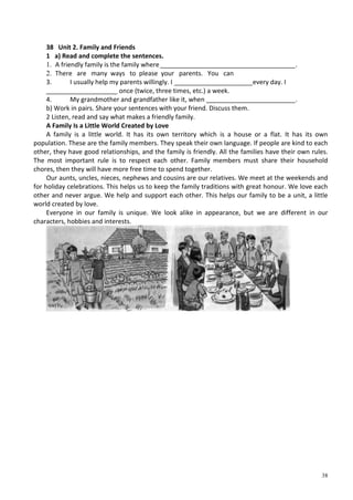 38
38 Unit 2. Family and Friends
1 a) Read and complete the sentences.
1. A friendly family is the family where______________________________________.
2. There are many ways to please your parents. You can
3. I usually help my parents willingly. I ______________________every day. I
____________________ once (twice, three times, etc.) a week.
4. My grandmother and grandfather like it, when _________________________.
b) Work in pairs. Share your sentences with your friend. Discuss them.
2 Listen, read and say what makes a friendly family.
A Family Is a Little World Created by Love
A family is a little world. It has its own territory which is a house or a flat. It has its own
population. These are the family members. They speak their own language. If people are kind to each
other, they have good relationships, and the family is friendly. All the families have their own rules.
The most important rule is to respect each other. Family members must share their household
chores, then they will have more free time to spend together.
Our aunts, uncles, nieces, nephews and cousins are our relatives. We meet at the weekends and
for holiday celebrations. This helps us to keep the family traditions with great honour. We love each
other and never argue. We help and support each other. This helps our family to be a unit, a little
world created by love.
Everyone in our family is unique. We look alike in appearance, but we are different in our
characters, hobbies and interests.
 