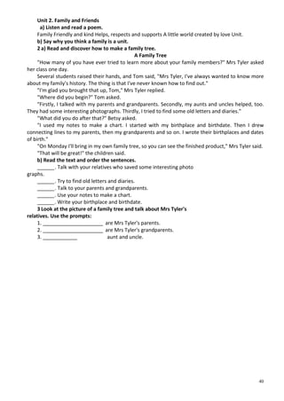 40
Unit 2. Family and Friends
a) Listen and read a poem.
Family Friendly and kind Helps, respects and supports A little world created by love Unit.
b) Say why you think a family is a unit.
2 a) Read and discover how to make a family tree.
A Family Tree
"How many of you have ever tried to learn more about your family members?" Mrs Tyler asked
her class one day.
Several students raised their hands, and Tom said, "Mrs Tyler, I've always wanted to know more
about my family's history. The thing is that I've never known how to find out."
"I'm glad you brought that up, Tom," Mrs Tyler replied.
"Where did you begin?" Tom asked.
"Firstly, I talked with my parents and grandparents. Secondly, my aunts and uncles helped, too.
They had some interesting photographs. Thirdly, I tried to find some old letters and diaries."
"What did you do after that?" Betsy asked.
"I used my notes to make a chart. I started with my birthplace and birthdate. Then I drew
connecting lines to my parents, then my grandparents and so on. I wrote their birthplaces and dates
of birth."
"On Monday I'll bring in my own family tree, so you can see the finished product," Mrs Tyler said.
"That will be great!" the children said.
b) Read the text and order the sentences.
______. Talk with your relatives who saved some interesting photo
graphs.
______. Try to find old letters and diaries.
______. Talk to your parents and grandparents.
______. Use your notes to make a chart.
______. Write your birthplace and birthdate.
3 Look at the picture of a family tree and talk about Mrs Tyler's
relatives. Use the prompts:
1. _____________________ are Mrs Tyler's parents.
2. _____________________ are Mrs Tyler's grandparents.
3. ____________ aunt and uncle.
 
