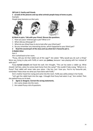50
50f Unit 2. Family and Friends
1 a) Look at the pictures and say what animals people keep at home as pets.
Example:
People keep hamsters as their pets.
b) Work in pairs. Talk with your friend. Discuss the questions.
1. Have you (your relatives) got a pet? What is it?
2. When did you (they) get it?
3. What do you (they) have to do to look after your (their) pet?
4. Do you remember any interesting stories, which happened to your (their) pet?
2 Read the second part of the story and say what Ann's favourite pet is.
A Rabbit-Sitter
Part 2
Ann rushed back to her room.
"Pussy, did you let that rabbit out of the cage?" she asked. "Why would you do such a thing?
Were you trying to play with Fluffy or were you jealous, because I was playing with her instead of
with you?"
Pussy turned around and faced the wall. Ann thought, "This cat has eaten a rabbit up. What
should I tell Dan, when he comes back home from the camp?" She couldn't help crying. "Where is it,
Pussy? That rabbit will never take your place. I like her, but I love you. You're my favourite pet,
remember? Now show me what you have done with Fluffy."
Ann's mother heard her crying and came into the room. Fluffy was safely asleep in her hands.
"Let's get the rabbit back into the cage. I thought that Pussy had eaten it up," Ann smiled. Then
she patted Pussy on its back.
3 Agree or disagree. Correct the wrong statements.
1. Ann came slowly into the room.
2. Ann asked Pussy a lot of questions.
 