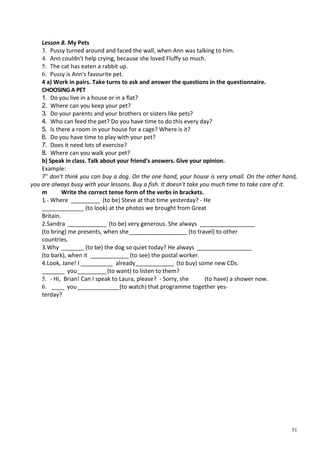 51
Lesson 8. My Pets
3. Pussy turned around and faced the wall, when Ann was talking to him.
4. Ann couldn't help crying, because she loved Fluffy so much.
5. The cat has eaten a rabbit up.
6. Pussy is Ann's favourite pet.
4 a) Work in pairs. Take turns to ask and answer the questions in the questionnaire.
CHOOSING A PET
1. Do you live in a house or in a flat?
2. Where can you keep your pet?
3. Do your parents and your brothers or sisters like pets?
4. Who can feed the pet? Do you have time to do this every day?
5. Is there a room in your house for a cage? Where is it?
6. Do you have time to play with your pet?
7. Does it need lots of exercise?
8. Where can you walk your pet?
b) Speak in class. Talk about your friend's answers. Give your opinion.
Example:
7" don't think you can buy a dog. On the one hand, your house is very small. On the other hand,
you are always busy with your lessons. Buy a fish. It doesn't take you much time to take care of it.
m Write the correct tense form of the verbs in brackets.
1.- Where _________ (to be) Steve at that time yesterday? - He
_____________ (to look) at the photos we brought from Great
Britain.
2.Sandra ____________ (to be) very generous. She always _________________
(to bring) me presents, when she__________________ (to travel) to other
countries.
3.Why _______ (to be) the dog so quiet today? He always _________________
(to bark), when it ____________(to see) the postal worker.
4.Look, Jane! I __________ already____________ (to buy) some new CDs.
_______ you_________(to want) to listen to them?
5. - Hi, Brian! Can I speak to Laura, please? - Sorry, she (to have) a shower now.
6. ____ you_____________(to watch) that programme together yes-
terday?
 