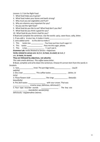 61
Lessons 1-2. Eat the Right Food
3. What food helps you to grow?
4. What food makes your bones and teeth strong?
5. Why must you eat vegetables and fruit?
6. Why are vitamins very important for you?
7. Do you eat the right food?
8. What food do you like to eat? What food don't you like?
9. What food do you think is good for you?
10. What food do you think is bad for you?
4 Read and complete the sentences. Use the words: spicy, swee Ksour, salty, bitter.
1. If you add a to your tea, it makes it taste ____________________.
2. Jane added some to the dish to make it
3. This tastes too ____________ . You have put too much sugar in і
4. This tastes _______________ . Pass me the sugar, please.
5. This is too_________________ ! I can't eat it.
Grammar Lab: Verbs Related to Senses + Adjectives
Verbs related to senses are: to feel, to hear, to smell, to look, t
see, to taste, to sound.
They are followed by adjectives, not adverbs:
This cake smells delicious. This coffee tastes bitter.
5 Read, complete and write down the sentences. Choose th correct item from the words in
brackets.
1. I was______________ tired. The porridge tastes________________ . (аш/d
awfully)
2.She cried ____________. This coffee tastes _______________ . (bitter, bi
terly)
3.Those flowers look ______________. She sings _____________. (beautifu
beautifully)
4.This dish tastes _________________ with sour cream. That was
________________ creamy soup, (delicious, deliciously1
).
5. Your tape recorder sounds _________________ . The boy coo
______________ . (wonderful, wonderfully)
deliciously - надзвичайно смачно.
 