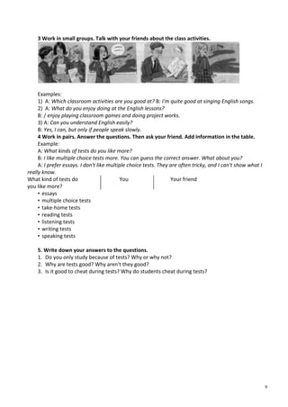 9
3 Work in small groups. Talk with your friends about the class activities.
Examples:
1) A: Which classroom activities are you good at? B: I'm quite good at singing English songs.
2) A: What do you enjoy doing at the English lessons?
B: / enjoy playing classroom games and doing project works.
3) A: Can you understand English easily?
B: Yes, I can, but only if people speak slowly.
4 Work in pairs. Answer the questions. Then ask your friend. Add information in the table.
Example:
A: What kinds of tests do you like more?
B: I like multiple choice tests more. You can guess the correct answer. What about you?
A: I prefer essays. I don't like multiple choice tests. They are often tricky, and I can't show what I
really know.
What kind of tests do
you like more?
You Your friend
• essays
• multiple choice tests
• take-home tests
• reading tests
• listening tests
• writing tests
• speaking tests
5. Write down your answers to the questions.
1. Do you only study because of tests? Why or why not?
2. Why are tests good? Why aren't they good?
3. Is it good to cheat during tests? Why do students cheat during tests?
 