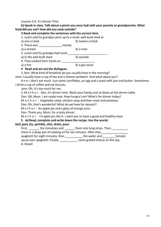65
Lessons 5-6. It's Dinner Time
b) Speak in class. Talk about a picnic you once had with your parents or grandparents. What
food did you eat? How did you cook outside?
3 Read and complete the sentences with the correct item.
1. Justin and his grandpa came up to a small, well-built shed at
a) one o'clock b) twelve o'clock
2. There was ______________ nearby.
a) a stream b) a river
3. Justin and his grandpa had lunch ________________________ .
a) in the well-built shed b) outside
4. They cooked their meals on ____________________.
a) a fire b) a gas stove
4 Read and act out the dialogues.
1. Ann: What kind of breakfast do you usually have in the morning?
Jane: I usually have a cup of tea and a cheese sandwich. And what about you?
A n n: I don't eat much. Just some cornflakes, an egg and a toast with jam and butter. Sometimes
I drink a cup of coffee and eat biscuits.
Jane: Oh, it's too much for me.
2. M o t h e r : Dan, it's dinner time. Wash your hands and sit down at the dinner table.
Dan: OK, Mum. I am ready now. How hungry I am! What's for dinner today?
M o t h e r : Vegetable salad, chicken soup and then meat and potatoes.
Dan: Oh, that's wonderful! What do we have for dessert?
M o t h e r : An apple pie and a glass of orange juice.
Dan: Thank you, Mum, for a tasty dinner.
M o t h e r : I'm glad you like it. I want you to have a good and healthy meal.
5 ІШ Read, complete and write down the recipe. Use the words:
boil, peel, fry, sprinkle, slice, drain, pour.
First, ______ the tomatoes and ______ them into long strips. Then,__________
them in a deep pan of cooking oil for ten minutes. After that_________________
spaghetti for eight minutes, then___________ the water and________tomato
sauce over spaghetti. Finally, ___________ some grated cheese on the top.
А. Несвіт
 