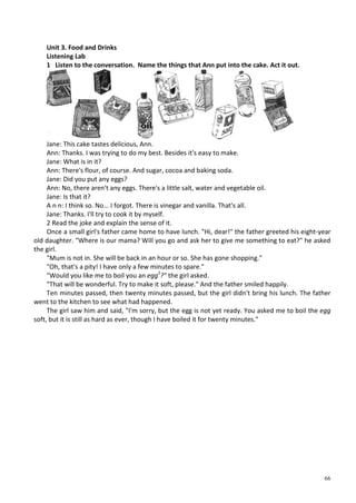 66
Unit 3. Food and Drinks
Listening Lab
1 Listen to the conversation. Name the things that Ann put into the cake. Act it out.
Jane: This cake tastes delicious, Ann.
Ann: Thanks. I was trying to do my best. Besides it's easy to make.
Jane: What is in it?
Ann: There's flour, of course. And sugar, cocoa and baking soda.
Jane: Did you put any eggs?
Ann: No, there aren't any eggs. There's a little salt, water and vegetable oil.
Jane: Is that it?
A n n: I think so. No... I forgot. There is vinegar and vanilla. That's all.
Jane: Thanks. I'll try to cook it by myself.
2 Read the joke and explain the sense of it.
Once a small girl's father came home to have lunch. "Hi, dear!" the father greeted his eight-year
old daughter. "Where is our mama? Will you go and ask her to give me something to eat?" he asked
the girl.
"Mum is not in. She will be back in an hour or so. She has gone shopping."
"Oh, that's a pity! I have only a few minutes to spare."
"Would you like me to boil you an egg1
?" the girl asked.
"That will be wonderful. Try to make it soft, please." And the father smiled happily.
Ten minutes passed, then twenty minutes passed, but the girl didn't bring his lunch. The father
went to the kitchen to see what had happened.
The girl saw him and said, "I'm sorry, but the egg is not yet ready. You asked me to boil the egg
soft, but it is still as hard as ever, though I have boiled it for twenty minutes."
 