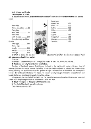 70
Unit 3. Food and Drinks
Listening Lab: In a Cafe
1 a) Look at the menu. Listen to the conversation1
. Mark the food and drinks that the people
order.
Pancakes
Three pancakes __5.00
Pancakes
with meat.............. 7.00
Pancakes
with cheese ........... 6.00
Eggs, Omelets and Side
Orders
Two eggs ................ 1.60
Three-egg
omelet .................. 4.20
Bacon...................... 2.50
Sausage ................. 2.00
Beverages
Green Tea.................. 1.20
Black Tea .................. 1.00
Coffee ...................... 2.00
Milk ........................... 1.00
Juices
Apple......................... 1.50
Grapefruit ............... 1.50
Orange ...................... 2.00
Tomato...................... 1.20
b) Work in pairs. Act out the situation "In a Cafe". Use the menu above. Pupil
A is a customer. Pupil В is a waiter.
Example:
W a i t e r : Good morning! Can I help you? C u s t o m e r : Yes, thank you. I'd like ...
2 Read and say why "a sandwich" is called so.
The Earl of Sandwich was an Englishman. He lived in the eighteenth century. He was fond of
playing cards so much that people knew him to be the greatest player in London. He played cards
during the day and even didn't stop his games at night. He remained at the table for twenty-four
hours a day and even didn't stop for meals. His servant usually brought him some slices of meat and
bread. So he was able to continue playing while eating.
It happened that the Earl of Sandwich put the meat between the bread and in this way invented
a new dish. People began to call it "a sandwich" after this man.
3 Say if you agree or disagree with the sentences.
1. The Earl of Sandwich was a Frenchman.
*See Tapescript on p. 183.
 