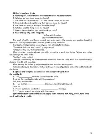 72
72 Unit 3. Food and Drinks
1 Work in pairs. Talk with your friend about his/her household chores.
1. What do we have to do about the house?
2. Are there any "women's work" or "men's work" about the house?
3. How do the boys (the girls) help their parents about the house?
4. Are there any kinds of work you don't like doing?
5. What do you like doing about the house?
6. Do you always do what your parents ask you to do?
2 Read and say why Justin felt guilty.
A Day with Grandpa
(by Mildred Pitts Walter)
The smell of coffee and home-smoked ham woke Justin. His grandpa was cooking breakfast
downstairs. Justin jumped out of a bed and quickly put on his clothes.
Grandpa had hot pancakes, apple jelly and ham all ready for the table.
"They taste delicious, aren't they?" grandpa asked.
"Of course, they are," Justin answered.
After breakfast, grandpa cleared the table, preparing to wash the dishes. "Would you rather
wash or dry?" he asked Justin.
"Neither," Justin replied.
Grandpa said nothing. He slowly removed the dishes from the table. After that he washed each
dish and rinsed it with care, too.
After washing the dishes, grandpa swept the floor and then went upstairs.
Justin stood around downstairs. He had a strange feeling of guilt and wished he had helped with
the dishes.
3 a) Read and complete the sentences with the correct words from
the text (Ex. 2).
1. The _____________from the kitchen filled the room.
2. A is a flat round cake made with flour, eggs and
milk, fried on both sides.
3. My mother__________________the dishes from the table to wash
them up.
4. Peanut butter and sandwiches _________________ delicious.
5. "_" means to wash something with clean water.
b) Find the hidden words in the square: apple, tasty, pancake, dish, reply, water, ham, rinse,
smell, guilt, jelly, dry, table.
 