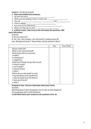 77
Lesson 1. The World of Books
3 Read and complete the sentences.
1. All over the world ____________________________ .
2. When you are reading a story or a fairy tale, ______________________ .
3. You can ___________ ,__________ , ___________ and ______________.
4. There is always_________________________________ .
5. You must try to understand_____________________________.
6. Books can help you to solve ________________________ .
4 a) Work in pairs. Take turns to ask and answer the questions. Add
more information.
Example:
A: Do you read a lot?
B: Yes, I do. I love reading. I am interested in reading science fie
tion. My favourite book is "Harry Potter and the Sorcerer's Stone"
You Your Friend
Do you read a lot?
What is your favourite book?
What do you like to read more:
• books?
• newspapers?
• magazines?
What kind of books do you like to read:
• historic novels?
• comic books?
• science fiction?
• other?
Where do you take books to read:
• buy the books at the bookstore?
• take the books from the library?
• from your friends?
• other?
b) Speak in class. Tell your classmates about your friend.
Example:
My friend doesn't read newspapers, but he likes to read magazines
He usually buys them at the bookstore.
5 JmSt Write down your answers to the questions of Ex. 4a.
 