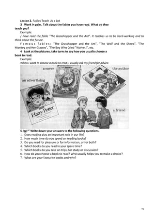 79
Lesson 2. Fables Teach Us a Lot
3 Work in pairs. Talk about the fables you have read. What do they
teach you?
Example:
/ have read the fable "The Grasshopper and the Ant". It teaches us to be hard-working and to
think about the future.
F a m o u s f a b l e s : "The Grasshopper and the Ant", "The Wolf and the Sheep", "The
Monkey and Her Glasses", "The Boy Who Cried "Wolves!", etc.
4 Look at the pictures, take turns to say how you usually choose a
book to read.
Example:
When I want to choose a book to read, I usually ask my friend for advice.
5 Jggi*' Write down your answers to the following questions.
1. Does reading play an important role in our life?
2. How much time do you spend on reading books?
3. Do you read for pleasure or for information, or for both?
4. Which books do you read in your spare time?
5. Which books do you take on trips, for study or discussion?
6. How do you choose a book to read? Who usually helps you to make a choice?
7. What are your favourite books and why?
 