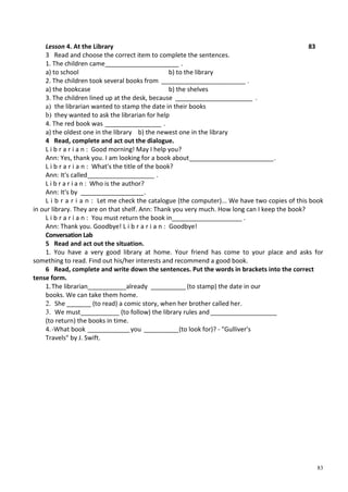 83
Lesson 4. At the Library 83
3 Read and choose the correct item to complete the sentences.
1. The children came_____________________ .
a) to school b) to the library
2. The children took several books from ________________________ .
a) the bookcase b) the shelves
3. The children lined up at the desk, because ______________________ .
a) the librarian wanted to stamp the date in their books
b) they wanted to ask the librarian for help
4. The red book was ________________ .
a) the oldest one in the library b) the newest one in the library
4 Read, complete and act out the dialogue.
L i b r a r i a n : Good morning! May I help you?
Ann: Yes, thank you. I am looking for a book about________________________.
L i b r a r i a n : What's the title of the book?
Ann: It's called___________________ .
L i b r a r i a n : Who is the author?
Ann: It's by __________________.
L i b r a r i a n : Let me check the catalogue (the computer)... We have two copies of this book
in our library. They are on that shelf. Ann: Thank you very much. How long can I keep the book?
L i b r a r i a n : You must return the book in____________________ .
Ann: Thank you. Goodbye! L i b r a r i a n : Goodbye!
Conversation Lab
5 Read and act out the situation.
1. You have a very good library at home. Your friend has come to your place and asks for
something to read. Find out his/her interests and recommend a good book.
6 Read, complete and write down the sentences. Put the words in brackets into the correct
tense form.
1.The librarian___________already __________ (to stamp) the date in our
books. We can take them home.
2. She _______ (to read) a comic story, when her brother called her.
3. We must___________ (to follow) the library rules and___________________
(to return) the books in time.
4.-What book ____________you __________(to look for)? - "Gulliver's
Travels" by J. Swift.
 