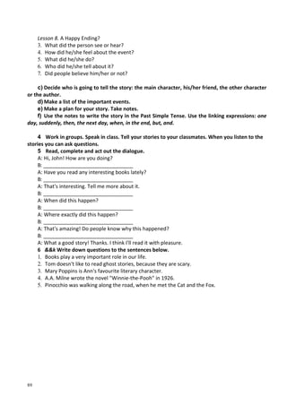 89
Lesson 8. A Happy Ending?
3. What did the person see or hear?
4. How did he/she feel about the event?
5. What did he/she do?
6. Who did he/she tell about it?
7. Did people believe him/her or not?
c) Decide who is going to tell the story: the main character, his/her friend, the other character
or the author.
d) Make a list of the important events.
e) Make a plan for your story. Take notes.
f) Use the notes to write the story in the Past Simple Tense. Use the linking expressions: one
day, suddenly, then, the next day, when, in the end, but, and.
4 Work in groups. Speak in class. Tell your stories to your classmates. When you listen to the
stories you can ask questions.
5 Read, complete and act out the dialogue.
A: Hi, John! How are you doing?
B: _______________________________
A: Have you read any interesting books lately?
B: _______________________________
A: That's interesting. Tell me more about it.
B: _______________________________
A: When did this happen?
B: _______________________________
A: Where exactly did this happen?
B: _______________________________
A: That's amazing! Do people know why this happened?
B: _______________________________
A: What a good story! Thanks. I think I'll read it with pleasure.
6 &&k Write down questions to the sentences below.
1. Books play a very important role in our life.
2. Tom doesn't like to read ghost stories, because they are scary.
3. Mary Poppins is Ann's favourite literary character.
4. A.A. Milne wrote the novel "Winnie-the-Pooh" in 1926.
5. Pinocchio was walking along the road, when he met the Cat and the Fox.
 