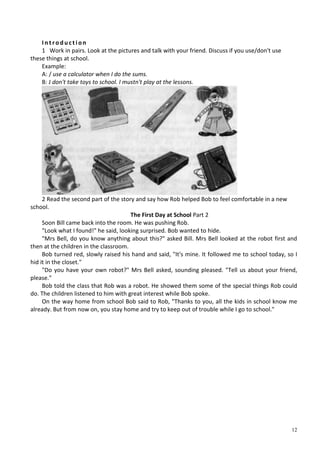 12
I n t ro d u ct i on
1 Work in pairs. Look at the pictures and talk with your friend. Discuss if you use/don't use
these things at school.
Example:
A: / use a calculator when I do the sums.
B: J don't take toys to school. I mustn't play at the lessons.
2 Read the second part of the story and say how Rob helped Bob to feel comfortable in a new
school.
The First Day at School Part 2
Soon Bill came back into the room. He was pushing Rob.
"Look what I found!" he said, looking surprised. Bob wanted to hide.
"Mrs Bell, do you know anything about this?" asked Bill. Mrs Bell looked at the robot first and
then at the children in the classroom.
Bob turned red, slowly raised his hand and said, "It's mine. It followed me to school today, so I
hid it in the closet."
"Do you have your own robot?" Mrs Bell asked, sounding pleased. "Tell us about your friend,
please."
Bob told the class that Rob was a robot. He showed them some of the special things Rob could
do. The children listened to him with great interest while Bob spoke.
On the way home from school Bob said to Rob, "Thanks to you, all the kids in school know me
already. But from now on, you stay home and try to keep out of trouble while I go to school."
 