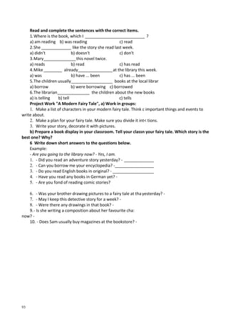 93
Read and complete the sentences with the correct items.
1.Where is the book, which I __________________________ ?
a) am reading b) was reading c) read
2.She _____________ like the story she read last week.
a) didn't b) doesn't c) don't
3.Mary______________this novel twice.
a) reads b) read c) has read
4.Mike________ already_______________at the library this week.
a) was b) have ... been c) has ... been
5.The children usually__________________ books at the local librar
a) borrow b) were borrowing c) borrowed
6.The librarian______________ the children about the new books
a) is telling b) tell c) tells
Project Work "A Modern Fairy Tale", a) Work in groups:
1. Make a list of characters in your modern fairy tale. Think с important things and events to
write about.
2. Make a plan for your fairy tale. Make sure you divide it int< tions.
3. Write your story, decorate it with pictures.
b) Prepare a book display in your classroom. Tell your classn your fairy tale. Which story is the
best one? Why?
6 Write down short answers to the questions below.
Example:
- Are you going to the library now? - Yes, I am.
1. - Did you read an adventure story yesterday? - _____________
2. - Can you borrow me your encyclopedia? -_________________
3. - Do you read English books in original? - __________________
4. - Have you read any books in German yet? -
5. - Are you fond of reading comic stories?
6. - Was your brother drawing pictures to a fairy tale at tha yesterday? -
7. - May I keep this detective story for a week? -
8. - Were there any drawings in that book? -
9.- Is she writing a composition about her favourite cha:
now? -
10. - Does Sam usually buy magazines at the bookstore? -
 