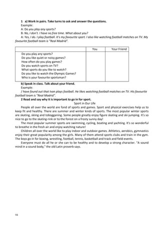 94
1 a) Work in pairs. Take turns to ask and answer the questions.
Example:
A: Do you play any sports?
B: No, I don't. I have no free time. What about you?
A: Yes, I do. I play football. It's my favourite sport. I also like watching football matches on TV. My
favourite football team is "Real Madrid".
You Your Friend
Do you play any sports?
Do you like quiet or noisy games?
How often do you play games?
Do you watch sports on TV?
What sports do you like to watch?
Do you like to watch the Olympic Games?
Who is your favourite sportsman?
b) Speak in class. Talk about your friend.
Example:
/ have found out that Ivan plays football. He likes watching football matches on TV. His favourite
football team is "Real Madrid".
2 Read and say why it is important to go in for sport.
Sport in Our Life
People all over the world are fond of sports and games. Sport and physical exercises help us to
keep fit and healthy. There are summer and winter kinds of sports. The most popular winter sports
are skating, skiing and tobogganing. Some people greatly enjoy figure skating and ski-jumping. It's so
nice to go to the skating-rink or to the forest on a frosty sunny day!
The most popular summer sports are swimming, cycling, boating and yachting. It's so wonderful
to breathe in the fresh air and enjoy watching nature!
Children all over the world like to play indoor and outdoor games. Athletics, aerobics, gymnastics
enjoy their great popularity among the girls. Many of them attend sports clubs and train in the gym.
The boys go in for boxing, wrestling, football, tennis, basketball and track and field events.
Everyone must do all he or she can to be healthy and to develop a strong character. "A sound
mind in a sound body," the old Latin proverb says.
 