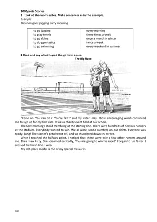 100
100 Sports Stories.
1 Look at Shannon's notes. Make sentences as in the example.
Example:
Shannon goes jogging every morning.
to go jogging
to play tennis
to go skiing
to do gymnastics
to go swimming
every morning
three times a week
once a month in winter
twice a week
every weekend in summer
2 Read and say what helped the girl win a race.
The Big Race
"Come on. You can do it. You're fast!" said my sister Lizzy. Those encouraging words convinced
me to sign up for my first race. It was a charity event held at our school.
The next morning I stood trembling at the starting line. There were hundreds of nervous runners
at the stadium. Everybody wanted to win. We all wore jumbo numbers on our shirts. Everyone was
ready. Bang! The starter's pistol went off, and we thundered down the street.
When I reached the halfway point, I noticed that there were only a few other runners around
me. Then I saw Lizzy. She screamed excitedly, "You are going to win the race!" I began to run faster. I
crossed the finish line. I won!
My first-place medal is one of my special treasures.
 