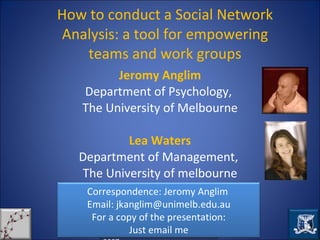 How to conduct a Social Network Analysis: a tool for empowering teams and work groups Jeromy Anglim Department of Psychology,  The University of Melbourne Lea Waters Department of Management,  The University of melbourne Correspondence: Jeromy Anglim  Email: jkanglim@unimelb.edu.au For a copy of the presentation: Just email me 