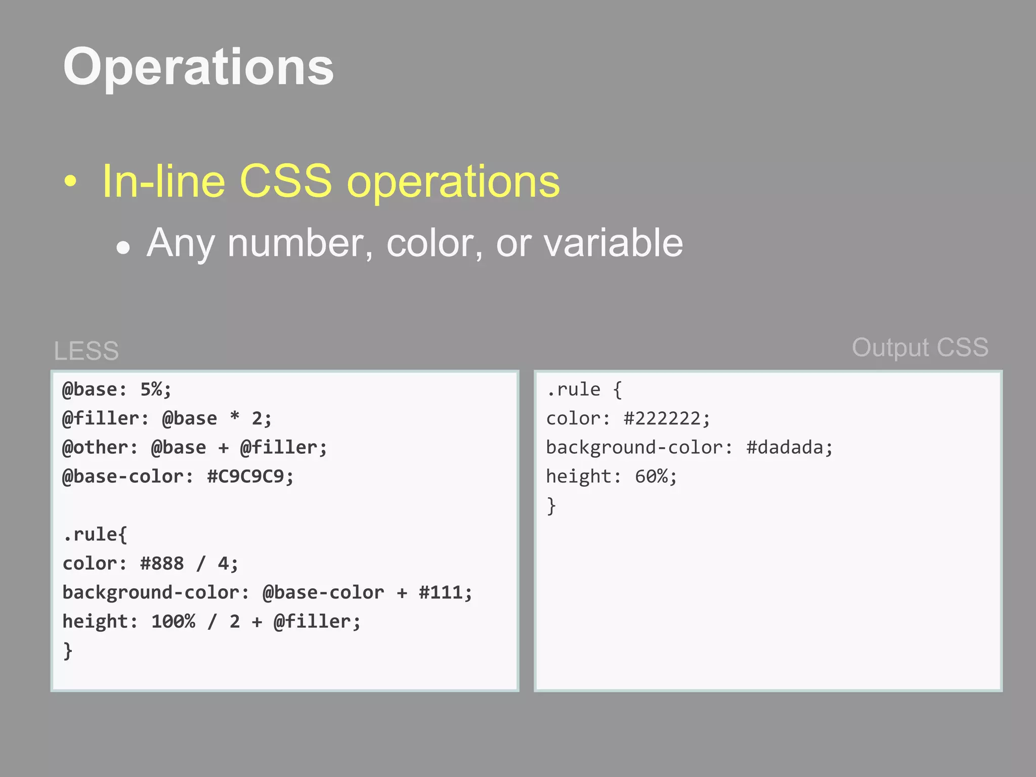 OperationsIn-line CSS operationsAny number, color, or variableOutput CSSLESS@base: 5%;@filler: @base * 2;@other: @base + @filler;@base-color: #C9C9C9;.rule{color: #888 / 4;background-color: @base-color + #111;height: 100% / 2 + @filler;}.rule {  color: #222222;  background-color: #dadada;  height: 60%;}
