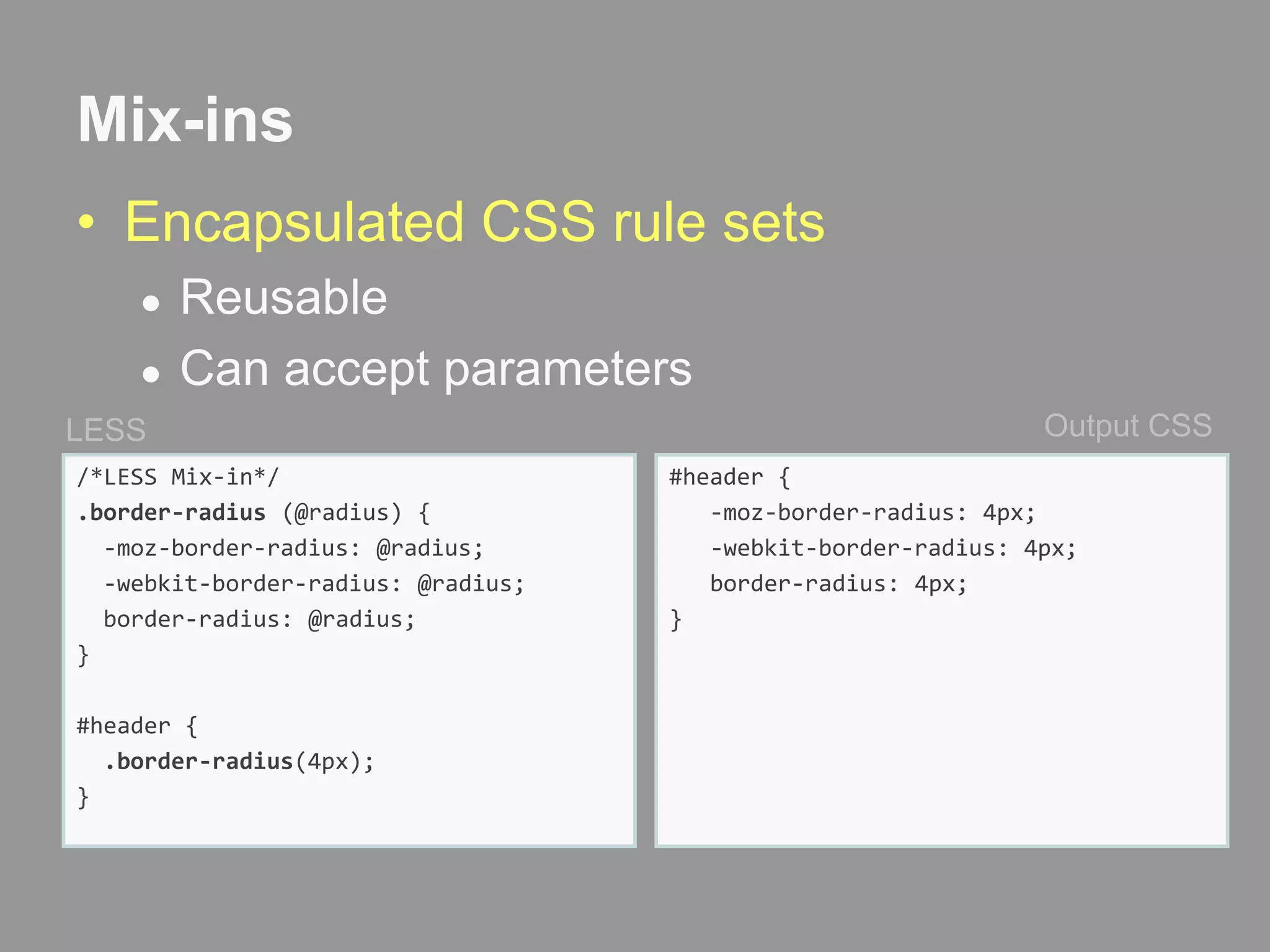 Mix-insEncapsulated CSS rule setsReusableCan accept parametersOutput CSSLESS/*LESS Mix-in*/.border-radius (@radius) {  -moz-border-radius: @radius;  -webkit-border-radius: @radius; border-radius: @radius;}#header {.border-radius(4px);}#header {   -moz-border-radius: 4px;  -webkit-border-radius: 4px;  border-radius: 4px;}