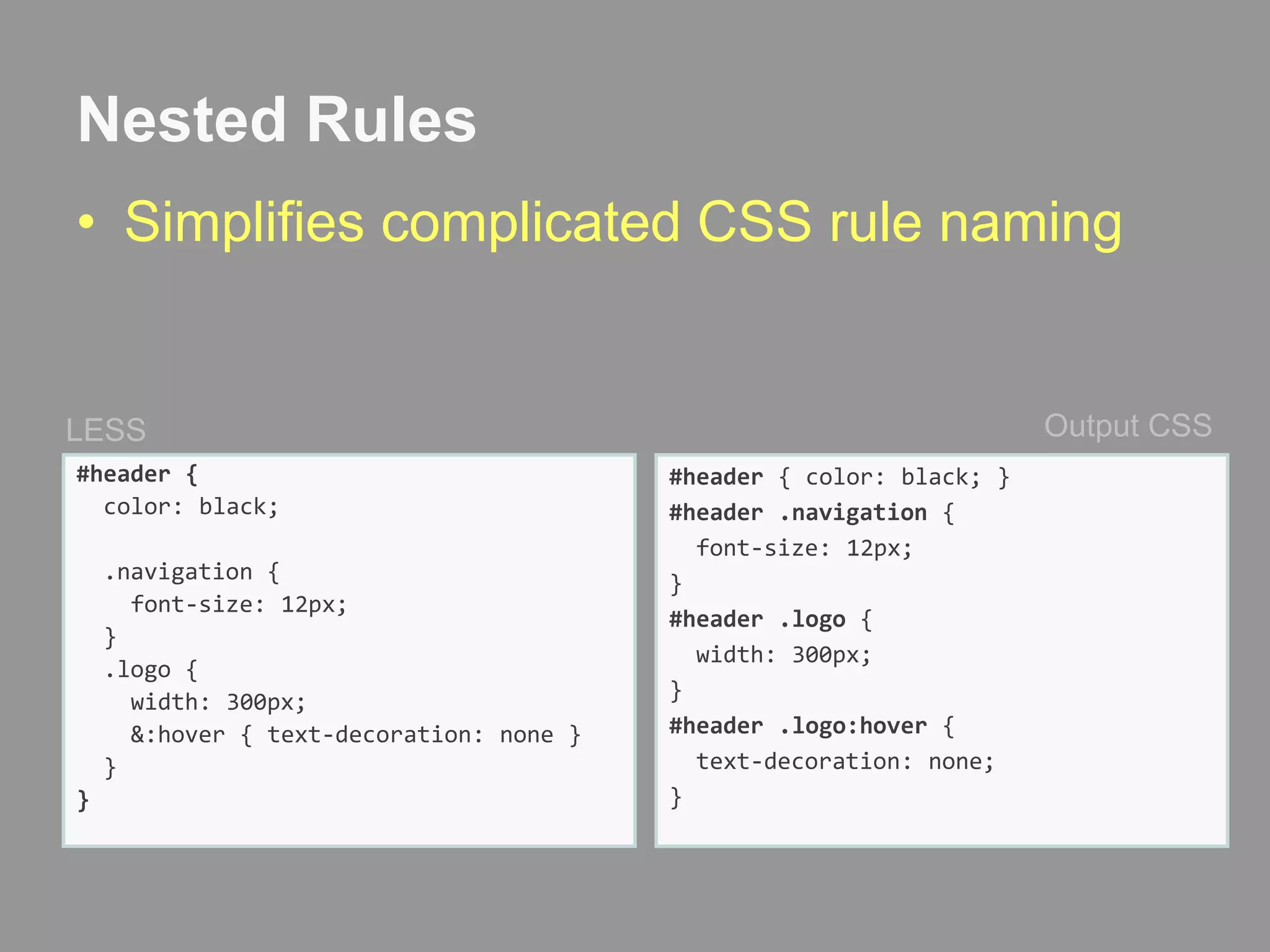 Nested RulesSimplifies complicated CSS rule namingOutput CSSLESS#header {  color: black;  .navigation {    font-size: 12px;}  .logo {    width: 300px;    &:hover { text-decoration: none }  }}#header { color: black; }#header .navigation {  font-size: 12px;}#header .logo {   width: 300px; }#header .logo:hover{  text-decoration: none;}