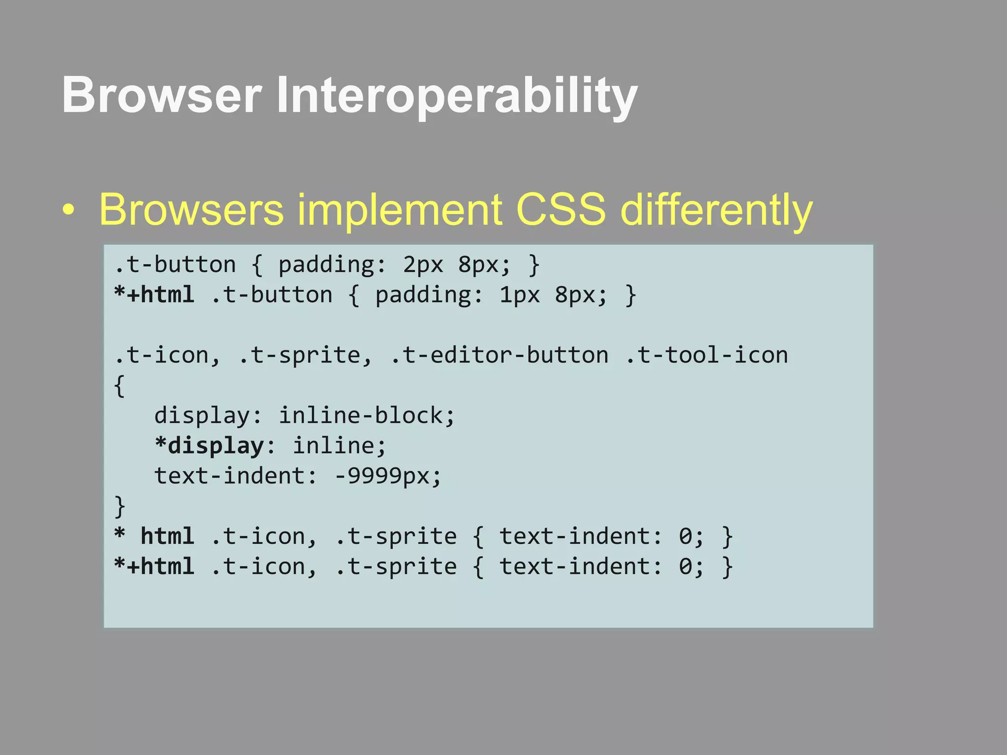 Browser InteroperabilityBrowsers implement CSS differently.t-button { padding: 2px 8px; }*+html .t-button { padding: 1px 8px; }.t-icon, .t-sprite, .t-editor-button .t-tool-icon{   display: inline-block;*display: inline;   text-indent: -9999px;}* html .t-icon, .t-sprite { text-indent: 0; }*+html .t-icon, .t-sprite { text-indent: 0; }