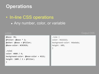 OperationsIn-line CSS operationsAny number, color, or variableOutput CSSLESS@base: 5%;@filler: @base * 2;@other: @base + @filler;@base-color: #C9C9C9;.rule{color: #888 / 4;background-color: @base-color + #111;height: 100% / 2 + @filler;}.rule {  color: #222222;  background-color: #dadada;  height: 60%;}
