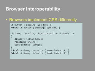 Browser InteroperabilityBrowsers implement CSS differently.t-button { padding: 2px 8px; }*+html .t-button { padding: 1px 8px; }.t-icon, .t-sprite, .t-editor-button .t-tool-icon{   display: inline-block;*display: inline;   text-indent: -9999px;}* html .t-icon, .t-sprite { text-indent: 0; }*+html .t-icon, .t-sprite { text-indent: 0; }