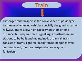 Passenger rail transport is the conveyance of passengers
by means of wheeled vehicles specially designed to run on
railways. Trains allow high capacity on short or long
distance, but require track, signalling, infrastructure and
stations to be built and maintained. Urban rail transit
consists of trams, light rail, rapid transit, people movers,
commuter rail, monorail suspension railways and
funiculars.

 