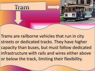 Trams are railborne vehicles that run in city
streets or dedicated tracks. They have higher
capacity than buses, but must follow dedicated
infrastructure with rails and wires either above
or below the track, limiting their flexibility.

 