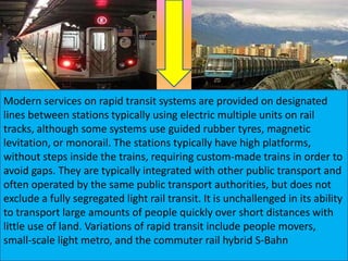 Modern services on rapid transit systems are provided on designated
lines between stations typically using electric multiple units on rail
tracks, although some systems use guided rubber tyres, magnetic
levitation, or monorail. The stations typically have high platforms,
without steps inside the trains, requiring custom-made trains in order to
avoid gaps. They are typically integrated with other public transport and
often operated by the same public transport authorities, but does not
exclude a fully segregated light rail transit. It is unchallenged in its ability
to transport large amounts of people quickly over short distances with
little use of land. Variations of rapid transit include people movers,
small-scale light metro, and the commuter rail hybrid S-Bahn

 