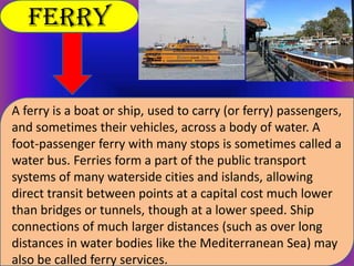 Ferry

A ferry is a boat or ship, used to carry (or ferry) passengers,
and sometimes their vehicles, across a body of water. A
foot-passenger ferry with many stops is sometimes called a
water bus. Ferries form a part of the public transport
systems of many waterside cities and islands, allowing
direct transit between points at a capital cost much lower
than bridges or tunnels, though at a lower speed. Ship
connections of much larger distances (such as over long
distances in water bodies like the Mediterranean Sea) may
also be called ferry services.

 