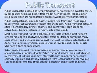 Public transport is a shared passenger transport service which is available for use
by the general public, as distinct from modes such as taxicab, car pooling or
hired buses which are not shared by strangers without private arrangement.
Public transport modes include buses, trolleybuses, trams and trains, rapid
transit (metro/subways/undergrounds etc) and ferries. Public transport between
cities is dominated by airlines, coaches, and intercity rail. High-speed rail
networks are being developed in many parts of the world.
Most public transport runs to a scheduled timetable with the most frequent
services running to a headway. Share taxi offers on-demand services in many
parts of the world and some services will wait until the vehicle is full before it
starts. Paratransit is sometimes used in areas of low-demand and for people
who need a door-to-door service.
Urban public transport may be provided by one or more private transport
operators or by a transit authority. Public transport services are usually funded
by government subsidies and fares charged to each passenger. Services are
normally regulated and possibly subsidized from local or national tax revenue.
Fully subsidized, zero-fare (free) services operate in some towns and cities.

 