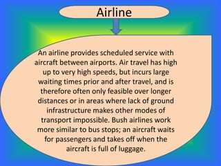 Airline
An airline provides scheduled service with
aircraft between airports. Air travel has high
up to very high speeds, but incurs large
waiting times prior and after travel, and is
therefore often only feasible over longer
distances or in areas where lack of ground
infrastructure makes other modes of
transport impossible. Bush airlines work
more similar to bus stops; an aircraft waits
for passengers and takes off when the
aircraft is full of luggage.

 