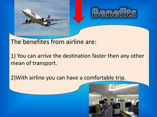 The benefites from airline are:
1) You can arrive the destination faster then any other
mean of transport.
2)With airline you can have a comfortable trip.

 