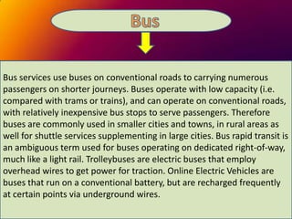 Bus services use buses on conventional roads to carrying numerous
passengers on shorter journeys. Buses operate with low capacity (i.e.
compared with trams or trains), and can operate on conventional roads,
with relatively inexpensive bus stops to serve passengers. Therefore
buses are commonly used in smaller cities and towns, in rural areas as
well for shuttle services supplementing in large cities. Bus rapid transit is
an ambiguous term used for buses operating on dedicated right-of-way,
much like a light rail. Trolleybuses are electric buses that employ
overhead wires to get power for traction. Online Electric Vehicles are
buses that run on a conventional battery, but are recharged frequently
at certain points via underground wires.

 