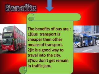The benefits of bus are :
1)Bus transport is
cheaper then other
means of transport.
2)It is a good way to
travel into the city.
3)You don’t get remain
in traffic jam.

 