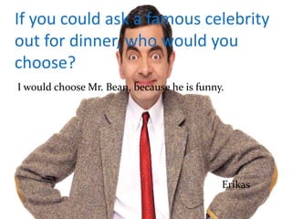 If you could ask a famous celebrity
out for dinner, who would you
choose?
I would choose Mr. Bean, because he is funny.
Erikas
 