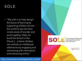 SOLE

• “My wish is to help design

the future of learning by
supporting children all over
the world to tap into their
innate sense of wonder and
work together. Help me
build the School in the
Cloud, […] where children
can embark on intellectual
adventures by engaging and
connecting with information
and mentoring online.”
http://www.ted.com/pages/sole_toolkit

 