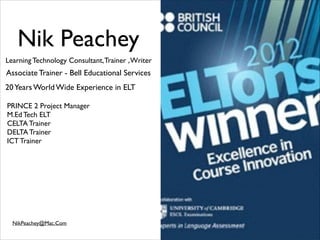 Nik Peachey
Learning Technology Consultant, Trainer , Writer

Associate Trainer - Bell Educational Services
20 Years World Wide Experience in ELT
PRINCE 2 Project Manager	

M.Ed Tech ELT	

CELTA Trainer	

DELTA Trainer	

ICT Trainer

NikPeachey@Mac.Com

 