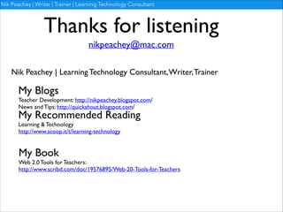 Nik Peachey | Writer | Trainer | Learning Technology Consultant

Thanks for listening
nikpeachey@mac.com
Nik Peachey | Learning Technology Consultant, Writer, Trainer

My Blogs	


Teacher Development: http://nikpeachey.blogspot.com/	

News and Tips: http://quickshout.blogspot.com/

My Recommended Reading	

Learning & Technology	

http://www.scoop.it/t/learning-technology

My Book	


Web 2.0 Tools for Teachers:	

http://www.scribd.com/doc/19576895/Web-20-Tools-for-Teachers

 