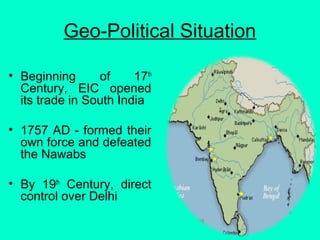Geo-Political Situation
• Beginning of 17th
Century, EIC opened
its trade in South India
• 1757 AD - formed their
own force and defeated
the Nawabs
• By 19th
Century, direct
control over Delhi
 