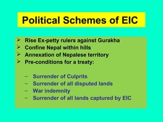 Political Schemes of EIC
 Rise Ex-petty rulers against Gurakha
 Confine Nepal within hills
 Annexation of Nepalese territory
 Pre-conditions for a treaty:
– Surrender of Culprits
– Surrender of all disputed lands
– War indemnity
– Surrender of all lands captured by EIC
 