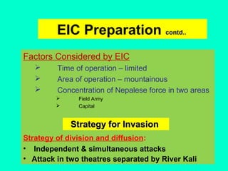 EIC Preparation contd..
Factors Considered by EIC
 Time of operation – limited
 Area of operation – mountainous
 Concentration of Nepalese force in two areas
 Field Army
 Capital
Strategy of division and diffusion:
• Independent & simultaneous attacks
• Attack in two theatres separated by River Kali
Strategy for InvasionStrategy for Invasion
 