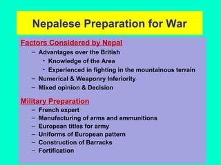 Nepalese Preparation for War
Factors Considered by Nepal
– Advantages over the British
• Knowledge of the Area
• Experienced in fighting in the mountainous terrain
– Numerical & Weaponry Inferiority
– Mixed opinion & Decision
Military Preparation
– French expert
– Manufacturing of arms and ammunitions
– European titles for army
– Uniforms of European pattern
– Construction of Barracks
– Fortification
 