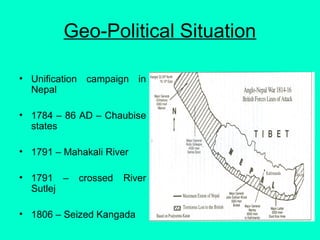 Geo-Political Situation
• Unification campaign in
Nepal
• 1784 – 86 AD – Chaubise
states
• 1791 – Mahakali River
• 1791 – crossed River
Sutlej
• 1806 – Seized Kangada
 