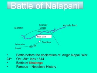 Battle of Nalapani
• Battle before the decleration of Anglo Nepal War
24th
Oct -30th
Nov 1814
• Battle of Khalanga
• Famous – Nepalese History
Plain land
Fort
Deharadun
Nahan 7km NE
Lakhand
Kharsali
Village
Asthala Basti
Tapoban
 