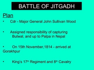BATTLE OF JITGADHBATTLE OF JITGADH
Plan
• Cdr - Major General John Sullivan Wood
• Assigned responsibility of capturing
Butwal, and up to Palpa in Nepal
• On 15th November,1814 - arrived at
Gorakhpur
• King’s 17th
Regiment and 8th
Cavalry
 