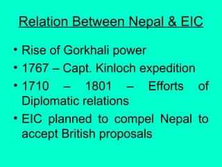 Relation Between Nepal & EIC
• Rise of Gorkhali power
• 1767 – Capt. Kinloch expedition
• 1710 – 1801 – Efforts of
Diplomatic relations
• EIC planned to compel Nepal to
accept British proposals
 
