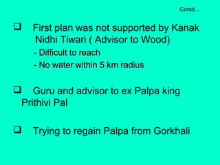  First plan was not supported by Kanak
Nidhi Tiwari ( Advisor to Wood)
- Difficult to reachDifficult to reach
- No water within 5 km radius- No water within 5 km radius
 Guru and advisor to ex Palpa king
Prithivi Pal
 Trying to regain Palpa from Gorkhali
Contd…
 